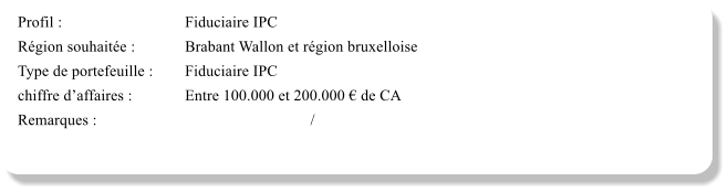 Profil :			Fiduciaire IPC Rgion souhaite :		Brabant Wallon et rgion bruxelloise Type de portefeuille :	Fiduciaire IPC  chiffre daffaires :		Entre 100.000 et 200.000  de CA Remarques :						/