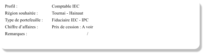 Profil :			Comptable IEC	 Rgion souhaite :		Tournai - Hainaut Type de portefeuille :	Fiduciaire IEC - IPC Chiffre daffaires :		Prix de cession : A voir	 Remarques :						/