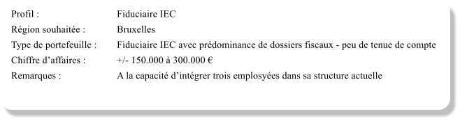Profil :			Fiduciaire IEC	 Rgion souhaite :		Bruxelles Type de portefeuille :	Fiduciaire IEC avec prdominance de dossiers fiscaux - peu de tenue de compte Chiffre daffaires :		+/- 150.000  300.000  Remarques :			A la capacit dintgrer trois emplosyes dans sa structure actuelle