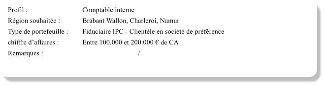 Profil :			Comptable interne Rgion souhaite :		Brabant Wallon, Charleroi, Namur Type de portefeuille :	Fiduciaire IPC - Clientle en socit de prfrence  chiffre daffaires :		Entre 100.000 et 200.000  de CA Remarques :						/