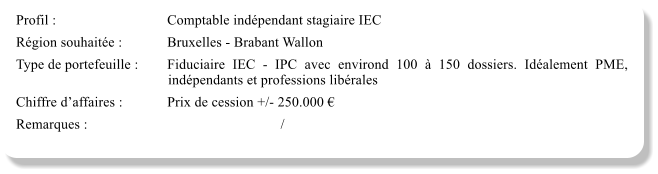 Profil :			Comptable indpendant stagiaire IEC Rgion souhaite :		Bruxelles - Brabant Wallon Type de portefeuille :	Fiduciaire IEC - IPC avec environd 100  150 dossiers. Idalement PME, indpendants et professions librales Chiffre daffaires :		Prix de cession +/- 250.000  Remarques :						/