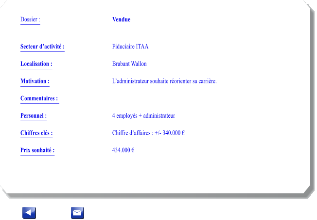 Dossier :				Vendue   Secteur dactivit :			Fiduciaire ITAA  		 Localisation :				Brabant Wallon 			 Motivation :				Ladministrateur souhaite rorienter sa carrire. 			 Commentaires : 							  Personnel :			 	4 employs + administrateur	 			  Chiffres cls :				Chiffre daffaires : +/- 340.000   			 Prix souhait :				434.000 