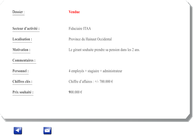 Dossier :				Vendue   Secteur dactivit :			Fiduciaire ITAA 		 Localisation :				Province du Hainaut Occidental 			 Motivation :				Le grant souhaite prendre sa pension dans les 2 ans. 			 Commentaires : 							  Personnel :			 	4 employs + stagiaire + administrateur	 			  Chiffres cls :				Chiffre daffaires : +/- 700.000   			 Prix souhait :				900.000 