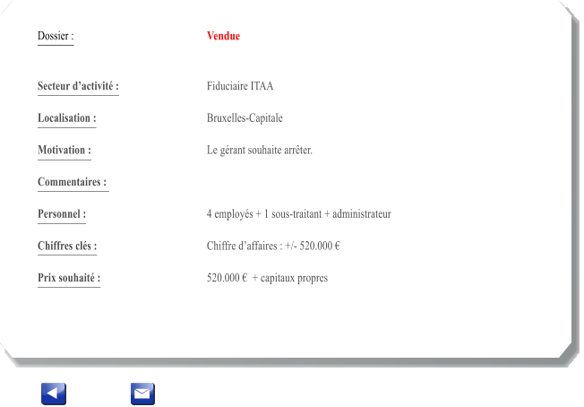 Dossier :				Vendue   Secteur dactivit :			Fiduciaire ITAA 		 Localisation :				Bruxelles-Capitale 			 Motivation :				Le grant souhaite arrter. 			 Commentaires : 							  Personnel :			 	4 employs + 1 sous-traitant + administrateur	 			  Chiffres cls :				Chiffre daffaires : +/- 520.000   			 Prix souhait :				520.000   + capitaux propres