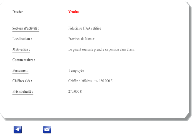 Dossier :				Vendue   Secteur dactivit :			Fiduciaire ITAA cetifie 		 Localisation :				Province de Namur 			 Motivation :				Le grant souhaite prendre sa pension dans 2 ans. 			 Commentaires : 										  Personnel :			 	1 employe	 			  Chiffres cls :				Chiffre daffaires : +/- 180.000   			 Prix souhait :				270.000 