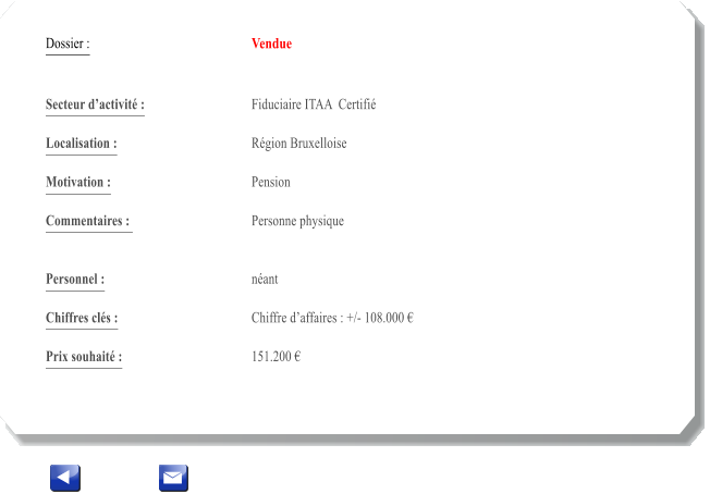 Dossier :				Vendue   Secteur dactivit :			Fiduciaire ITAA  Certifi 		 Localisation :				Rgion Bruxelloise 			 Motivation :				Pension 			 Commentaires : 			Personne physique							  Personnel :			 	nant 			  Chiffres cls :				Chiffre daffaires : +/- 108.000   			 Prix souhait :				151.200 