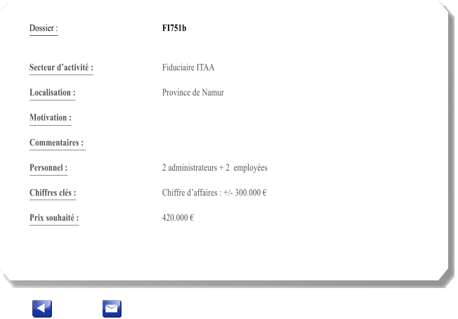 Dossier :				FI751b   Secteur dactivit :			Fiduciaire ITAA  		 Localisation :				Province de Namur 			 Motivation :				 			 Commentaires : 										  Personnel :			 	2 administrateurs + 2  employes 			  Chiffres cls :				Chiffre daffaires : +/- 300.000   			 Prix souhait :				420.000 