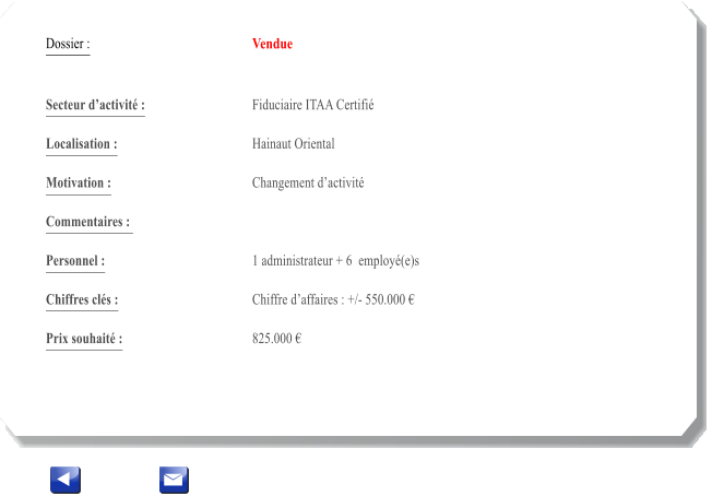 Dossier :				Vendue   Secteur dactivit :			Fiduciaire ITAA Certifi 		 Localisation :				Hainaut Oriental 			 Motivation :				Changement dactivit 			 Commentaires : 										  Personnel :			 	1 administrateur + 6  employ(e)s 			  Chiffres cls :				Chiffre daffaires : +/- 550.000   			 Prix souhait :				825.000 