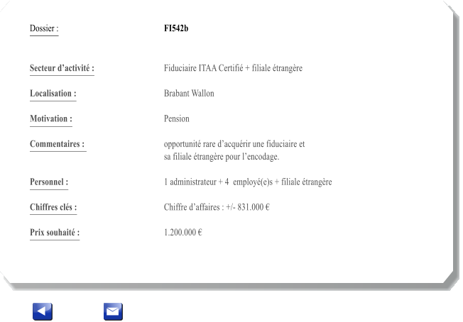 Dossier :				FI542b   Secteur dactivit :			Fiduciaire ITAA Certifi + filiale trangre 		 Localisation :				Brabant Wallon 			 Motivation :				Pension 			 Commentaires : 			opportunit rare dacqurir une fiduciaire et  					sa filiale trangre pour lencodage.		  Personnel :			 	1 administrateur + 4  employ(e)s + filiale trangre 			  Chiffres cls :				Chiffre daffaires : +/- 831.000   			 Prix souhait :				1.200.000 