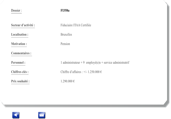 Dossier :				FI358a   Secteur dactivit :			Fiduciaire ITAA Certifie 		 Localisation :				Bruxelles 			 Motivation :				Pension 			 Commentaires : 					  Personnel :			 	1 administrateur + 9  employ(e)s + service administratrif  			  Chiffres cls :				Chiffre daffaires : +/- 1.250.000   			 Prix souhait :				1.290.000 