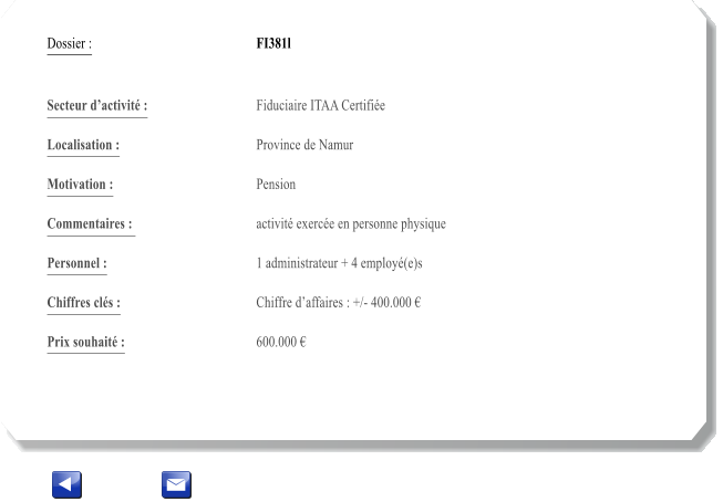 Dossier :				FI381l   Secteur dactivit :			Fiduciaire ITAA Certifie 		 Localisation :				Province de Namur 			 Motivation :				Pension 			 Commentaires : 			activit exerce en personne physique		  Personnel :			 	1 administrateur + 4 employ(e)s  			  Chiffres cls :				Chiffre daffaires : +/- 400.000  			 Prix souhait :				600.000 