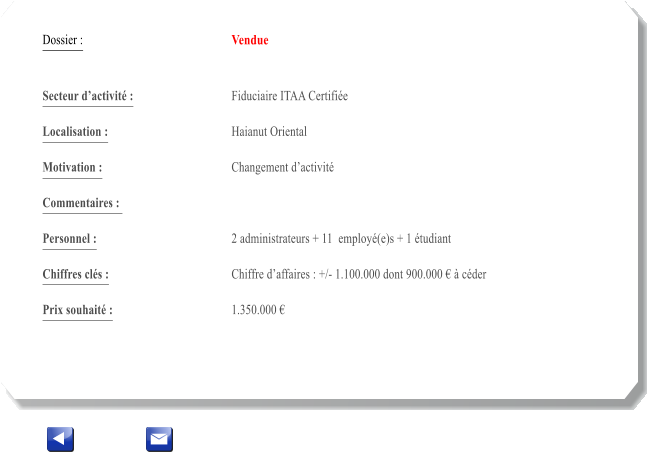 Dossier :				Vendue   Secteur dactivit :			Fiduciaire ITAA Certifie 		 Localisation :				Haianut Oriental 			 Motivation :				Changement dactivit 			 Commentaires : 					  Personnel :			 	2 administrateurs + 11  employ(e)s + 1 tudiant  			  Chiffres cls :				Chiffre daffaires : +/- 1.100.000 dont 900.000   cder 			 Prix souhait :				1.350.000 