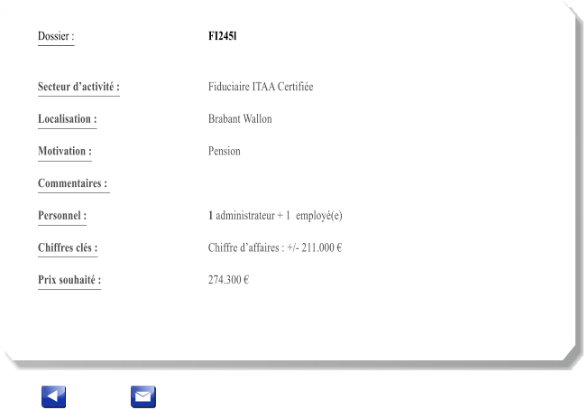 Dossier :				FI245l   Secteur dactivit :			Fiduciaire ITAA Certifie 		 Localisation :				Brabant Wallon 			 Motivation :				Pension 			 Commentaires : 					  Personnel :			 	1 administrateur + 1  employ(e)   			  Chiffres cls :				Chiffre daffaires : +/- 211.000   			 Prix souhait :				274.300 