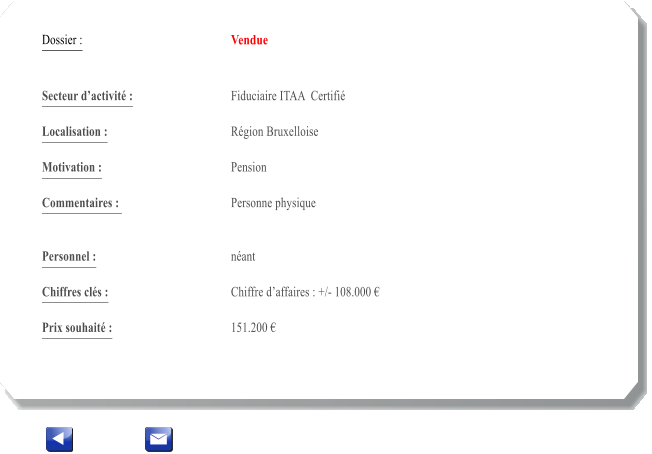 Dossier :				Vendue   Secteur dactivit :			Fiduciaire ITAA  Certifi 		 Localisation :				Rgion Bruxelloise 			 Motivation :				Pension 			 Commentaires : 			Personne physique							  Personnel :			 	nant 			  Chiffres cls :				Chiffre daffaires : +/- 108.000   			 Prix souhait :				151.200 