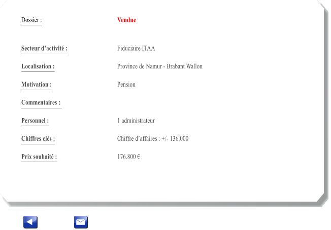 Dossier :				Vendue   Secteur dactivit :			Fiduciaire ITAA  		 Localisation :				Province de Namur - Brabant Wallon 			 Motivation :				Pension 			 Commentaires : 					  Personnel :			 	1 administrateur  			  Chiffres cls :				Chiffre daffaires : +/- 136.000 	 		 Prix souhait :				176.800 