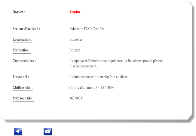 Dossier :				Vendue   Secteur dactivit :			Fiduciaire ITAA Certifie 		 Localisation :				Bruxelles 			 Motivation :				Pension 			 Commentaires : 			1 employ et ladministrateur quitteront la fiduciaire aprs la priode daccompagnement..		  Personnel :			 	1 adminiustrateur + 4 employs + tudiant 			  Chiffres cls :				Chiffre daffaires : +/- 337.000   			 Prix souhait :				367.000 